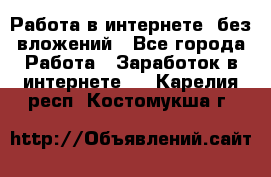 Работа в интернете, без вложений - Все города Работа » Заработок в интернете   . Карелия респ.,Костомукша г.